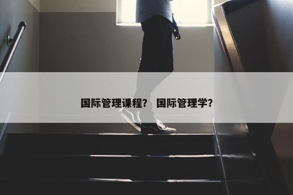国际管理课程？ 国际管理学？