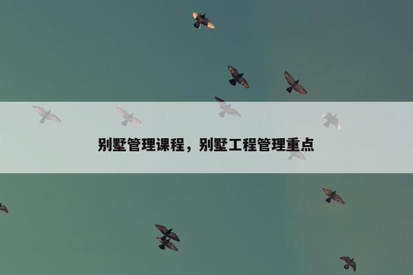 别墅管理课程，别墅工程管理重点