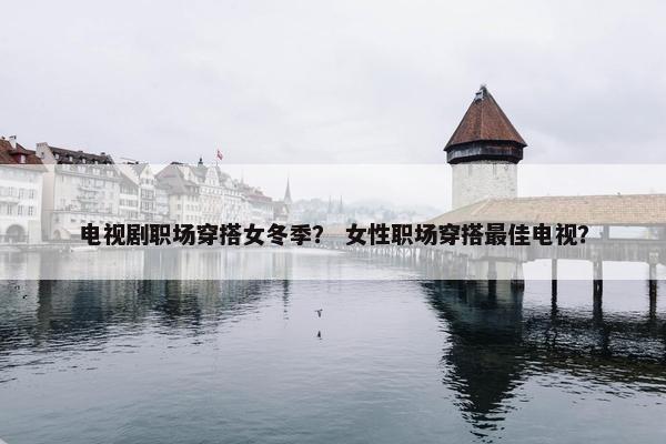 电视剧职场穿搭女冬季？ 女性职场穿搭最佳电视？