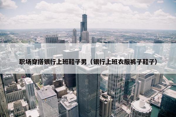 职场穿搭银行上班鞋子男（银行上班衣服裤子鞋子）