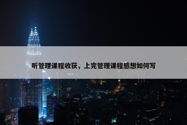 听管理课程收获，上完管理课程感想如何写