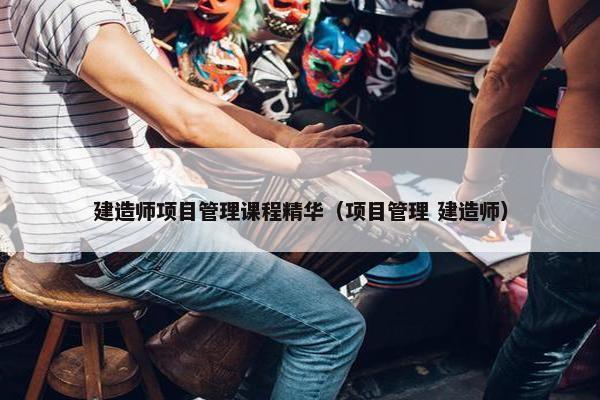 建造师项目管理课程精华（项目管理 建造师）
