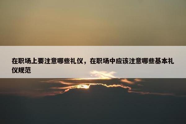 在职场上要注意哪些礼仪，在职场中应该注意哪些基本礼仪规范