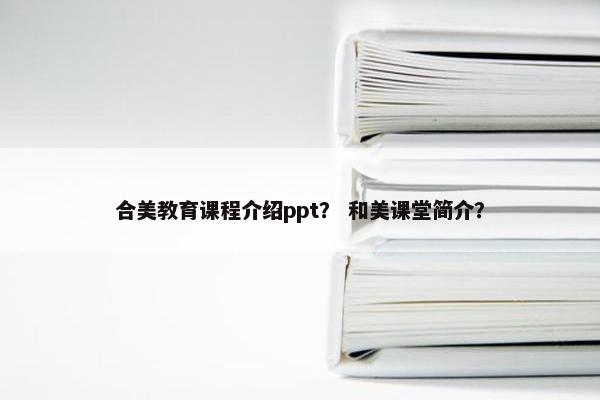 合美教育课程介绍ppt？ 和美课堂简介？