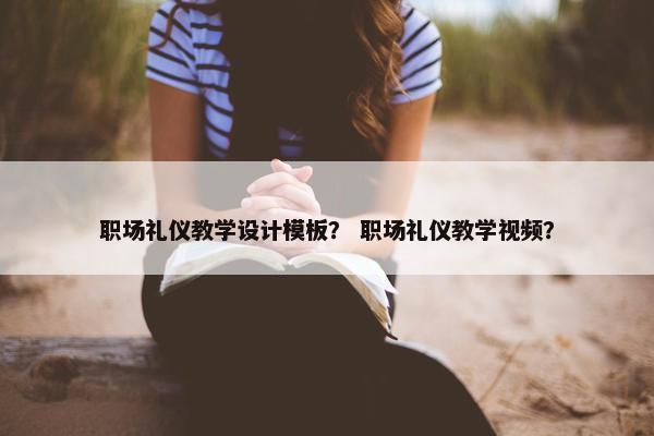 职场礼仪教学设计模板？ 职场礼仪教学视频？