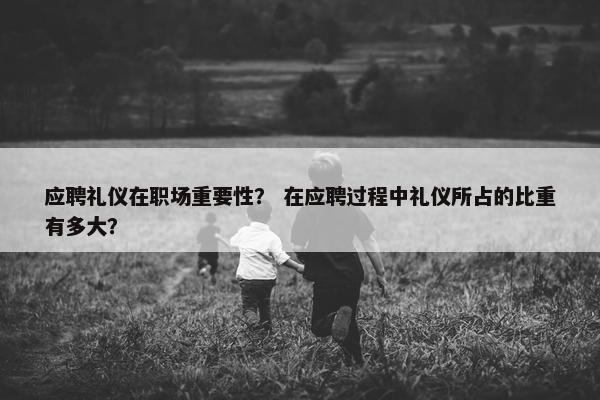 应聘礼仪在职场重要性？ 在应聘过程中礼仪所占的比重有多大？