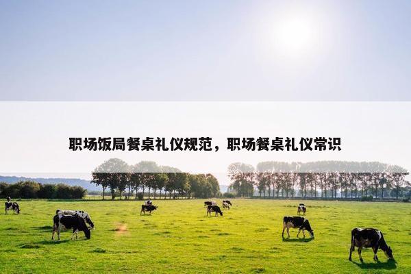 职场饭局餐桌礼仪规范，职场餐桌礼仪常识