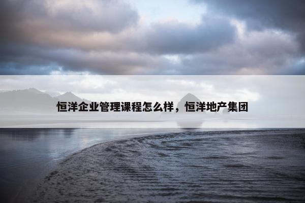 恒洋企业管理课程怎么样，恒洋地产集团