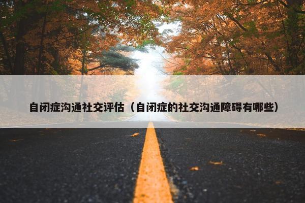 自闭症沟通社交评估（自闭症的社交沟通障碍有哪些）