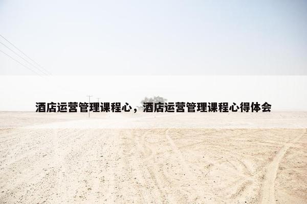 酒店运营管理课程心，酒店运营管理课程心得体会