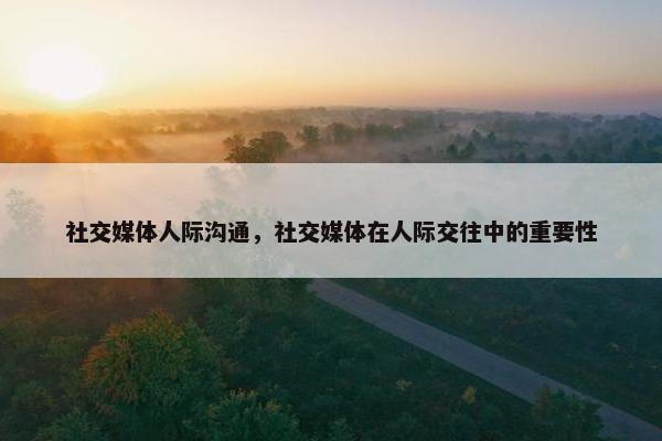 社交媒体人际沟通，社交媒体在人际交往中的重要性