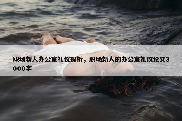 职场新人办公室礼仪探析，职场新人的办公室礼仪论文3000字