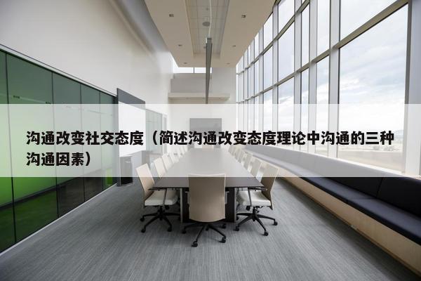 沟通改变社交态度（简述沟通改变态度理论中沟通的三种沟通因素）
