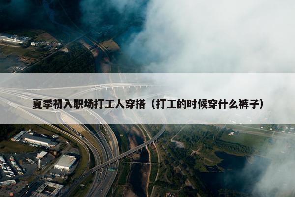 夏季初入职场打工人穿搭（打工的时候穿什么裤子）