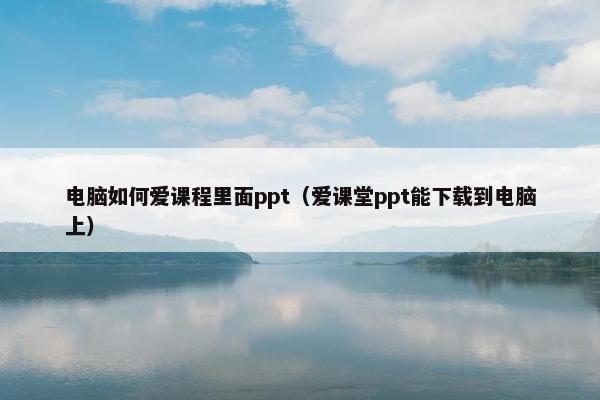 电脑如何爱课程里面ppt（爱课堂ppt能下载到电脑上）