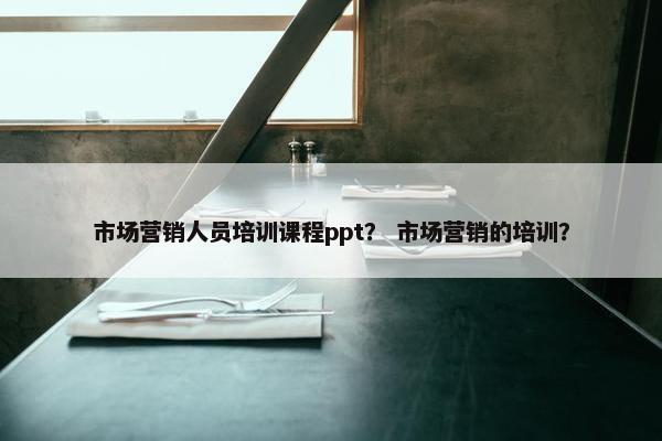 市场营销人员培训课程ppt？ 市场营销的培训？