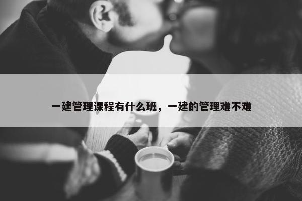 一建管理课程有什么班，一建的管理难不难