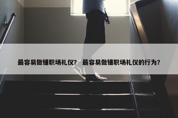 最容易做错职场礼仪？ 最容易做错职场礼仪的行为？