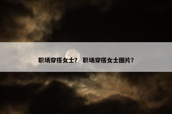 职场穿搭女士？ 职场穿搭女士图片？