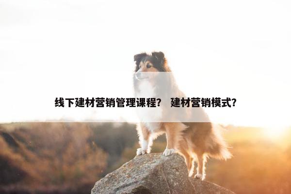 线下建材营销管理课程？ 建材营销模式？