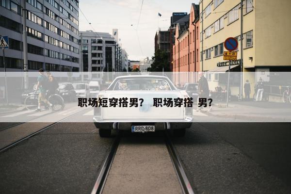 职场短穿搭男？ 职场穿搭 男？