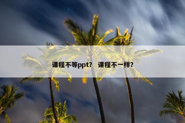 课程不等ppt？ 课程不一样？