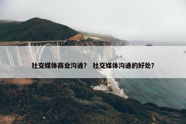社交媒体商业沟通？ 社交媒体沟通的好处？