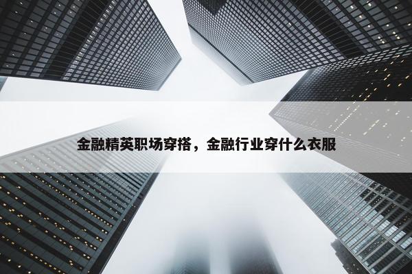 金融精英职场穿搭，金融行业穿什么衣服