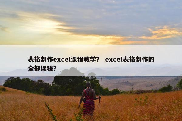 表格制作excel课程教学？ excel表格制作的全部课程？