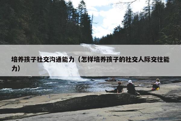 培养孩子社交沟通能力（怎样培养孩子的社交人际交往能力）