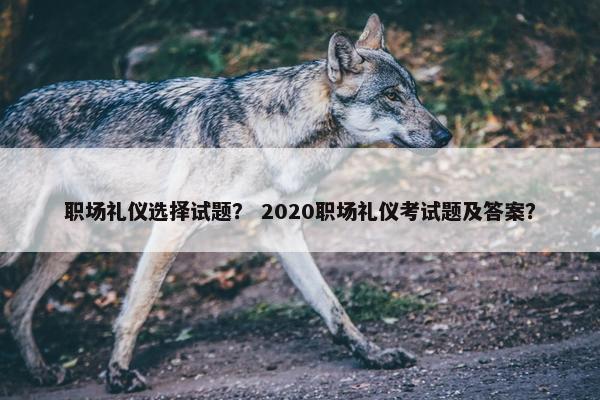 职场礼仪选择试题？ 2020职场礼仪考试题及答案？