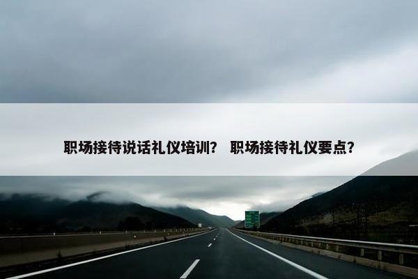 职场接待说话礼仪培训？ 职场接待礼仪要点？