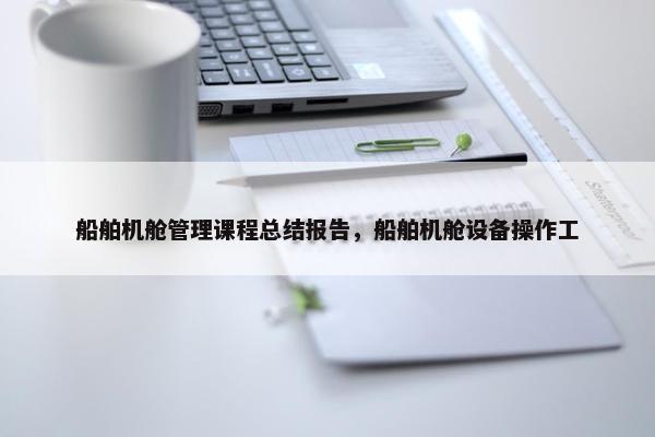 船舶机舱管理课程总结报告，船舶机舱设备操作工