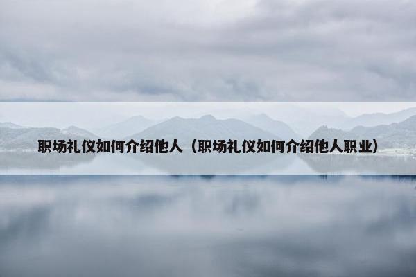 职场礼仪如何介绍他人（职场礼仪如何介绍他人职业）