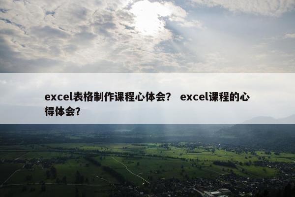 excel表格制作课程心体会？ excel课程的心得体会？