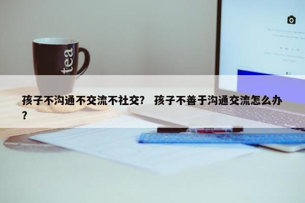 孩子不沟通不交流不社交？ 孩子不善于沟通交流怎么办？