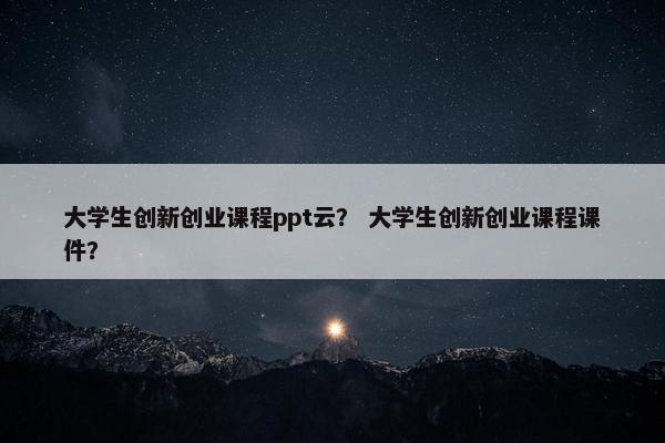 大学生创新创业课程ppt云？ 大学生创新创业课程课件？