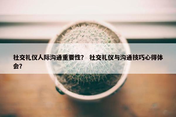 社交礼仪人际沟通重要性？ 社交礼仪与沟通技巧心得体会？