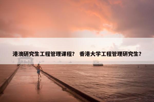港澳研究生工程管理课程？ 香港大学工程管理研究生？