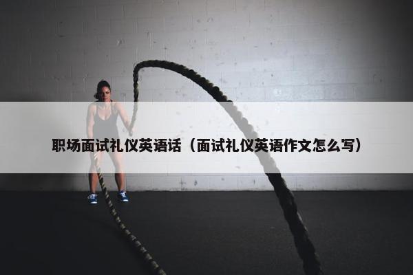 职场面试礼仪英语话（面试礼仪英语作文怎么写）