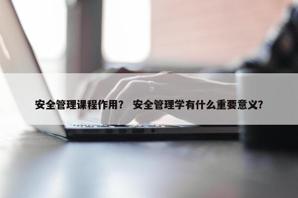 安全管理课程作用？ 安全管理学有什么重要意义？