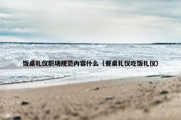饭桌礼仪职场规范内容什么（餐桌礼仪吃饭礼仪）