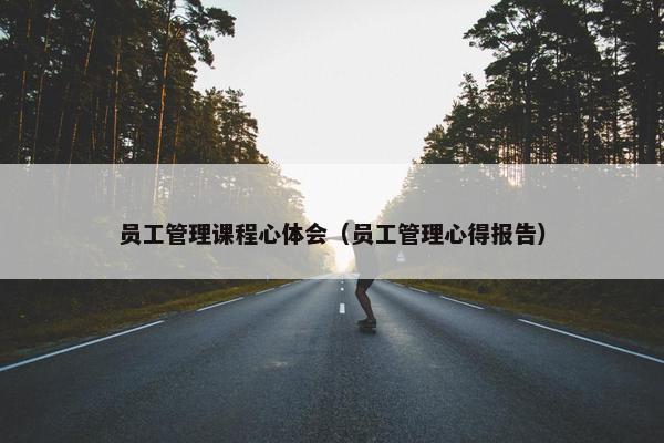 员工管理课程心体会（员工管理心得报告）