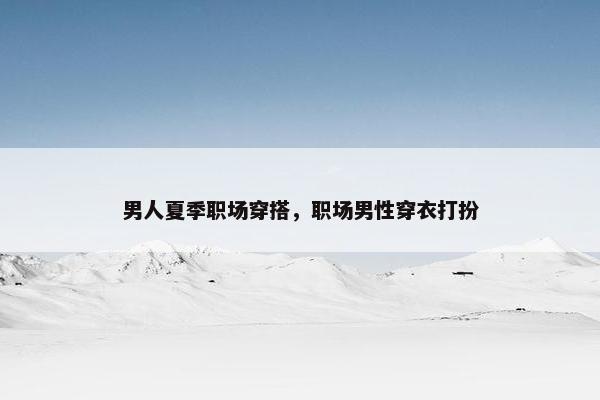 男人夏季职场穿搭，职场男性穿衣打扮