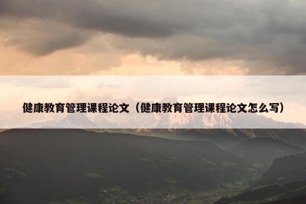 健康教育管理课程论文（健康教育管理课程论文怎么写）