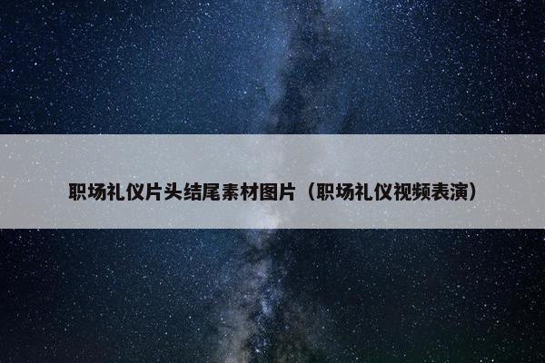 职场礼仪片头结尾素材图片（职场礼仪视频表演）