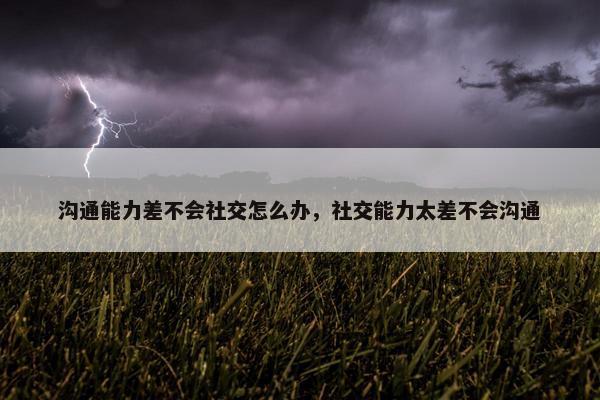 沟通能力差不会社交怎么办，社交能力太差不会沟通