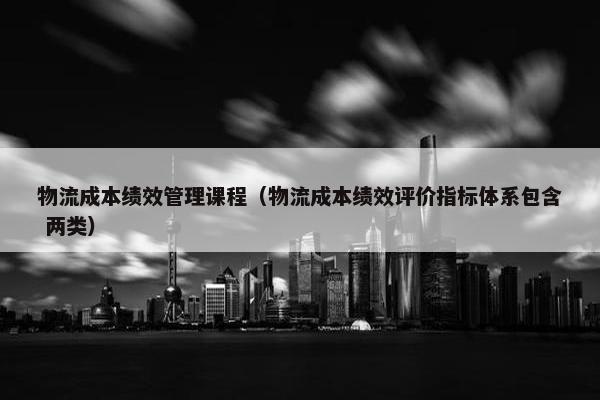 物流成本绩效管理课程（物流成本绩效评价指标体系包含 两类）