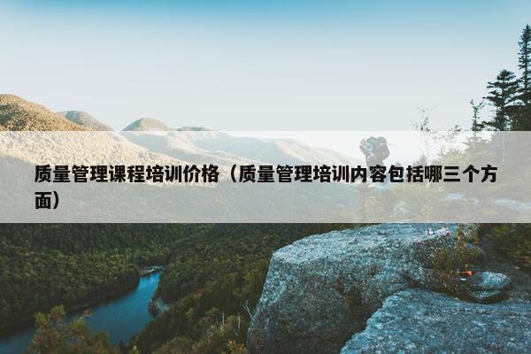 质量管理课程培训价格（质量管理培训内容包括哪三个方面）