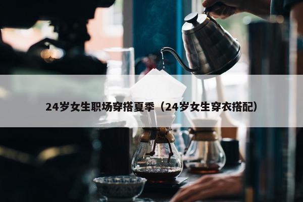 24岁女生职场穿搭夏季（24岁女生穿衣搭配）